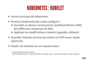 12 . 4
KUBERNETES : KUBELET
Service principal de Kubernetes
Permet à Kubernetes de s'auto configurer :
Surveille un dossier contenant les manifests (fichiers YAML
des différents composant de K8s).
Applique les modifications si besoin (upgrade, rollback).
Surveille l'état des services du cluster via l'API server (kube-
apiserver).
Dossier de manifest sur un noeud master :
ls /etc/kubernetes/manifests/
kube-apiserver.yaml kube-controller-manager.yaml kube-proxy.yaml kube-scheduler.yaml policy-c
 