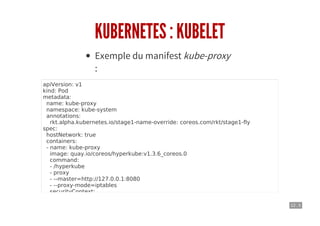 12 . 5
KUBERNETES : KUBELET
Exemple du manifest kube-proxy
:
apiVersion: v1
kind: Pod
metadata:
name: kube-proxy
namespace: kube-system
annotations:
rkt.alpha.kubernetes.io/stage1-name-override: coreos.com/rkt/stage1-fly
spec:
hostNetwork: true
containers:
- name: kube-proxy
image: quay.io/coreos/hyperkube:v1.3.6_coreos.0
command:
- /hyperkube
- proxy
- --master=http://127.0.0.1:8080
- --proxy-mode=iptables
securityContext:
privileged: true
volumeMounts:
 