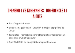 13 . 3
OPENSHIFT VS KUBERNETES : DIFFÉRENCES ET
AJOUTS
Pas d'Ingress : Router
Build et Images Stream : Création d'images et pipeline de
CI/CD
Templates : Permet de definir et templatiser facilement un
ensemble d'Objet OpenShift
OpenShift SDN ou Nuage Network pour le réseau
 