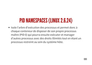 4 . 8
PID NAMESPACES (LINUX 2.6.24)
Isole l’arbre d’exécution des processus et permet donc à
chaque conteneur de disposer de son propre processus
maître (PID 0) qui pourra ensuite exécuter et manager
d'autres processus avec des droits illimités tout en étant un
processus restreint au sein du système hôte.
 