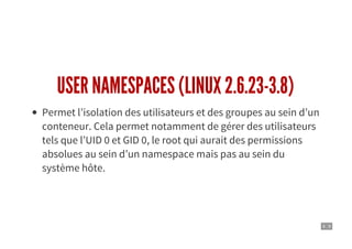 4 . 9
USER NAMESPACES (LINUX 2.6.23-3.8)
Permet l’isolation des utilisateurs et des groupes au sein d’un
conteneur. Cela permet notamment de gérer des utilisateurs
tels que l’UID 0 et GID 0, le root qui aurait des permissions
absolues au sein d’un namespace mais pas au sein du
système hôte.
 