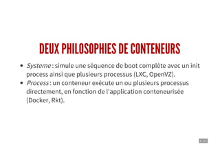 4 . 17
DEUX PHILOSOPHIES DE CONTENEURS
Systeme : simule une séquence de boot complète avec un init
process ainsi que plusieurs processus (LXC, OpenVZ).
Process : un conteneur exécute un ou plusieurs processus
directement, en fonction de l'application conteneurisée
(Docker, Rkt).
 