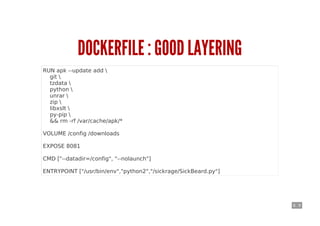 6 . 9
DOCKERFILE : GOOD LAYERING
RUN apk --update add 
git 
tzdata 
python 
unrar 
zip 
libxslt 
py-pip 
&& rm -rf /var/cache/apk/*
VOLUME /config /downloads
EXPOSE 8081
CMD ["--datadir=/config", "--nolaunch"]
ENTRYPOINT ["/usr/bin/env","python2","/sickrage/SickBeard.py"]
 
