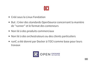 7 . 3
OCI
Créé sous la Linux Fondation
But : Créer des standards OpenSource concernant la manière
de "runner" et le format des conteneurs
Non lié à des produits commerciaux
Non lié à des orchestrateurs ou des clients particuliers
runC a été donné par Docker à l'OCI comme base pour leurs
travaux
 