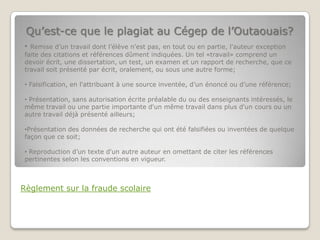 Qu’est-ce que le plagiat au Cégep de l’Outaouais?
• Remise d’un travail dont l’élève n'est pas, en tout ou en partie, l'auteur exception
faite des citations et références dûment indiquées. Un tel «travail» comprend un
devoir écrit, une dissertation, un test, un examen et un rapport de recherche, que ce
travail soit présenté par écrit, oralement, ou sous une autre forme;

• Falsification, en l'attribuant à une source inventée, d’un énoncé ou d’une référence;

• Présentation, sans autorisation écrite préalable du ou des enseignants intéressés, le
même travail ou une partie importante d'un même travail dans plus d'un cours ou un
autre travail déjà présenté ailleurs;

•Présentation des données de recherche qui ont été falsifiées ou inventées de quelque
façon que ce soit;

• Reproduction d’un texte d'un autre auteur en omettant de citer les références
pertinentes selon les conventions en vigueur.



Règlement sur la fraude scolaire
 