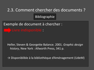 2.3. Comment chercher des documents ?
                      Bibliographie

Exemple de document à chercher :
    Livre indisponible :


  Heller, Steven & Georgette Balance. 2001. Graphic design
   history, New York : Allworth Press, 341 p.

  → Disponiblible à la bibliothèque d’Aménagement (UdeM)
 