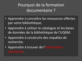 Pourquoi de la formation
            documentaire ?
• Apprendre à connaître les ressources offertes
  par votre bibliothèque.
• Apprendre à utiliser le catalogue et les bases
  de données de la bibliothèque de l’UQÀM.
• Apprendre à construire des requêtes de
  recherche.
• Apprendre à trouver de l’information
  pertinente.
 