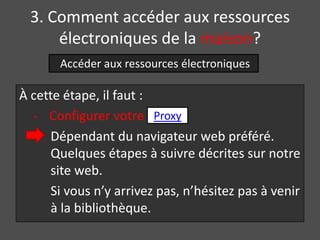3. Comment accéder aux ressources
      électroniques de la maison?
       Accéder aux ressources électroniques

À cette étape, il faut :
  - Configurer votre Proxy
      Dépendant du navigateur web préféré.
      Quelques étapes à suivre décrites sur notre
      site web.
      Si vous n’y arrivez pas, n’hésitez pas à venir
      à la bibliothèque.
 