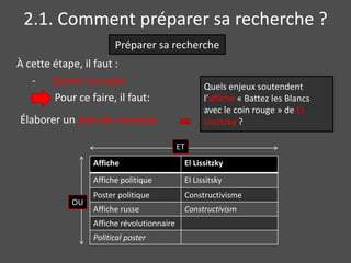 2.1. Comment préparer sa recherche ?
                       Préparer sa recherche
À cette étape, il faut :
   - Cerner un sujet                              Quels enjeux soutendent
        Pour ce faire, il faut:                   l’affiche « Battez les Blancs
                                                  avec le coin rouge » de El
Élaborer un plan de concepts                      Lissitzky ?

                                           ET
                 Affiche                    El Lissitzky
                 Affiche politique          El Lissitsky
                 Poster politique           Constructivisme
            OU
                 Affiche russe              Constructivism
                 Affiche révolutionnaire
                 Political poster
 