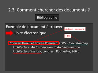 2.3. Comment chercher des documents ?
                   Bibliographie

Exemple de document à trouver         Auteurs : personne
    Livre électronique
                                      Titre


 Conway, Hazel, et Rowan Roenisch. 2005. Understanding
   Architecture: An Introduction to Architecture and
   Architectural History, Londres : Routledge, 266 p.
 