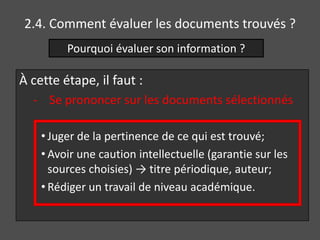 2.4. Comment évaluer les documents trouvés ?
         Pourquoi évaluer son information ?

À cette étape, il faut :
  - Se prononcer sur les documents sélectionnés

    • Juger de la pertinence de ce qui est trouvé;
    • Avoir une caution intellectuelle (garantie sur les
      sources choisies) → titre périodique, auteur;
    • Rédiger un travail de niveau académique.
 