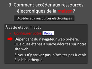 3. Comment accéder aux ressources
      électroniques de la maison?
       Accéder aux ressources électroniques

À cette étape, il faut :
  - Configurer votre Proxy
      Dépendant du navigateur web préféré.
      Quelques étapes à suivre décrites sur notre
      site web.
      Si vous n’y arrivez pas, n’hésitez pas à venir
      à la bibliothèque.
 