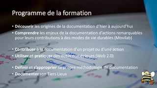 Programme de la formation
• Découvrir les origines de la documentation d’hier à aujourd’hui
• Comprendre les enjeux de la documentation d’actions remarquables
pour leurs contributions à des modes de vie durables (Movilab)
• Contribuer à la documentation d’un projet ou d’une action
• Utiliser et pratiquer des outils numériques (Web 2.0)
• Définir et s’approprier sa propre méthodologie de documentation
• Documenter son Tiers Lieux