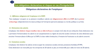 4
Les obligations déclaratives et risques en cas d’irrégularités
Obligations déclaratives de l’employeur
1) Affiliation obligatoire de l’employeur à la CNPS
Tout employeur occupant un ou plusieurs travailleurs salariés est obligatoirement affilié à la CNPS dès le premier
embauchage, indépendamment du statut juridique de l’entreprise (personne physique ou morale, publique ou privée).
2) Déclaration des salariés
L’employeur doit déclarer chaque travailleur dans un délai de 8 jours à compter de la date de son embauche. Cette déclaration vise
à permettre l’immatriculation du salarié et son assujettissement au régime de sécurité sociale. L’omission de cette déclaration peut
entraîner l’immatriculation d’office par la CNPS à la date réelle d’embauche, à l’initiative de l’institution ou du salarié concerné.
3) Cotisations sociales
L’employeur doit déclarer les salaires versés et payer les cotisations sociales (retraite, prestations familiales,AT/MP).
Cette déclaration est mensuelle pour les entreprises de 20 salariés et plus, et trimestrielle pour celles de moins de 20 salariés.
 