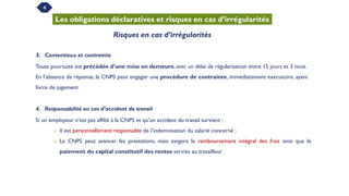 4
Les obligations déclaratives et risques en cas d’irrégularités
Risques en cas d’irrégularités
3. Contentieux et contrainte
Toute poursuite est précédée d’une mise en demeure, avec un délai de régularisation entre 15 jours et 3 mois.
En l’absence de réponse, la CNPS peut engager une procédure de contrainte, immédiatement exécutoire, ayant
force de jugement
4. Responsabilité en cas d’accident de travail
Si un employeur n’est pas affilié à la CNPS et qu’un accident du travail survient :
o Il est personnellement responsable de l’indemnisation du salarié concerné ;
o La CNPS peut avancer les prestations, mais exigera le remboursement intégral des frais ainsi que le
paiement du capital constitutif des rentes servies au travailleur
 