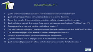 QUESTIONNAIRE N° 1
1. Quelles sont les trois conditions cumulatives permettant de caractériser un contrat de travail ?
2. Quelle est la principale différence entre un contrat de travail et un contrat d’entreprise ?
3. Donnez deux exemples de contrats voisins au contrat de travail et précisez pourquoi ils n’en sont pas.
4. Quelle est la durée maximale de la période d’essai pour un cadre supérieur selon le décret n°96-195 du 7 mars 1996 ?
5. Que se passe-t-il si un contrat de travail est conclu à l’essai sans écrit ?
6. Citez quatre mentions obligatoires à faire figurer dans tout contrat de travail selon le décret n°96-287 du 03 avril 1996.
7. Quel document l’employeur doit-il remettre au travailleur après signature du contrat ?
8. Une clause de non-concurrence sans contrepartie financière est-elle valable ?
9. Quels sont les risques pour un employeur en cas de non-déclaration d’un salarié à la CNPS ?
10. Quelle mention obligatoire doit être affichée sur le lieu de travail concernant les droits fondamentaux ?
 