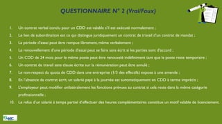 QUESTIONNAIRE N° 2 (Vrai/Faux)
1. Un contrat verbal conclu pour un CDD est valable s’il est exécuté normalement ;
2. Le lien de subordination est ce qui distingue juridiquement un contrat de travail d’un contrat de mandat ;
3. La période d’essai peut être rompue librement, même verbalement ;
4. Le renouvellement d’une période d’essai peut se faire sans écrit si les parties sont d’accord ;
5. Un CDD de 24 mois pour le même poste peut être renouvelé indéfiniment tant que le poste reste temporaire ;
6. Un contrat de travail sans clause écrite sur la rémunération peut être annulé ;
7. Le non-respect du quota de CDD dans une entreprise (1/3 des effectifs) expose à une amende ;
8. En l’absence de contrat écrit, un salarié payé à la journée est automatiquement en CDD à terme imprécis ;
9. L’employeur peut modifier unilatéralement les fonctions prévues au contrat si cela reste dans la même catégorie
professionnelle ;
10. Le refus d’un salarié à temps partiel d’effectuer des heures complémentaires constitue un motif valable de licenciement.
 