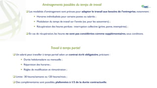 Aménagements possibles du temps de travail
 Les modalités d’aménagement sont prévues pour adapter le travail aux besoins de l’entreprise, notamment :
 Horaires individualisés pour certains postes ou salariés ;
 Modulation du temps de travail sur l’année (ex. pour les saisonniers) ;
 Récupération des heures perdues : interruption collective (grève, panne, intempéries) ;
 En cas de récupération, les heures ne sont pas considérées comme supplémentaires, sous conditions.
Travail à temps partiel
 Un salarié peut travailler à temps partiel selon un contrat écrit obligatoire, précisant :
 Durée hebdomadaire ou mensuelle ;
 Répartition des horaires ;
 Règles de modification et rémunération ;
 Limite : 30 heures/semaine ou 120 heures/mois ;
 Des complémentaires sont possibles, plafonnées à 1/3 de la durée contractuelle.
 