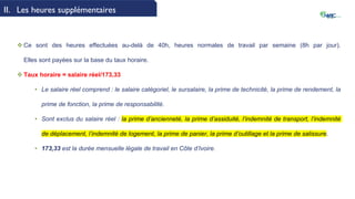 II. Les heures supplémentaires
 Ce sont des heures effectuées au-delà de 40h, heures normales de travail par semaine (8h par jour).
Elles sont payées sur la base du taux horaire.
 Taux horaire = salaire réel/173,33
• Le salaire réel comprend : le salaire catégoriel, le sursalaire, la prime de technicité, la prime de rendement, la
prime de fonction, la prime de responsabilité.
• Sont exclus du salaire réel : la prime d’ancienneté, la prime d’assiduité, l’indemnité de transport, l’indemnité
de déplacement, l’indemnité de logement, la prime de panier, la prime d’outillage et la prime de salissure.
• 173,33 est la durée mensuelle légale de travail en Côte d’Ivoire.
 