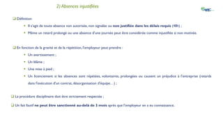 IV. La gestion des absences et retards
2) Absences injustifiées
 Définition
 Il s’agit de toute absence non autorisée, non signalée ou non justifiée dans les délais requis (48h) ;
 Même un retard prolongé ou une absence d’une journée peut être considérée comme injustifiée si non motivée.
 En fonction de la gravité et de la répétition, l’employeur peut prendre :
 Un avertissement ;
 Un blâme ;
 Une mise à pied ;
 Un licenciement si les absences sont répétées, volontaires, prolongées ou causent un préjudice à l’entreprise (retards
dans l'exécution d'un contrat, désorganisation d'équipe…) ;
 La procédure disciplinaire doit être strictement respectée ;
 Un fait fautif ne peut être sanctionné au-delà de 3 mois après que l’employeur en a eu connaissance.
 