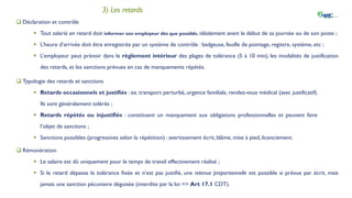 IV. La gestion des absences et retards
3) Les retards
 Déclaration et contrôle
 Tout salarié en retard doit informer son employeur dès que possible, idéalement avant le début de sa journée ou de son poste ;
 L’heure d’arrivée doit être enregistrée par un système de contrôle : badgeuse, feuille de pointage, registre, système, etc ;
 L’employeur peut prévoir dans le règlement intérieur des plages de tolérance (5 à 10 min), les modalités de justification
des retards, et les sanctions prévues en cas de manquements répétés.
 Typologie des retards et sanctions
 Retards occasionnels et justifiés : ex. transport perturbé, urgence familiale, rendez-vous médical (avec justificatif).
Ils sont généralement tolérés ;
 Retards répétés ou injustifiés : constituent un manquement aux obligations professionnelles et peuvent faire
l’objet de sanctions ;
 Sanctions possibles (progressives selon la répétition) : avertissement écrit, blâme, mise à pied, licenciement.
 Rémunération
 Le salaire est dû uniquement pour le temps de travail effectivement réalisé ;
 Si le retard dépasse la tolérance fixée et n’est pas justifié, une retenue proportionnelle est possible si prévue par écrit, mais
jamais une sanction pécuniaire déguisée (interdite par la loi => Art 17.1 CDT).
 