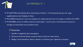 CAS PRATIQUE N° 1
 M. OUATTARA, chef d’équipe (8 ans d’ancienneté, 4 enfants < 15 ans) demande des jours de congé
supplémentaires, mais l’employeur refuse ;
 Mme KONÉ, enceinte de 7 mois, veut anticiper son congé maternité, mais on lui exige un certificat de la CNPS ;
 M. DOUMBIA, ouvrier en CDD, cumule les retards depuis 1 mois. Il reçoit un avertissement oral, puis on
envisage son licenciement sans procédure écrite.
🎯 Travail à faire
1. Identifie 4 irrégularités dans cette gestion
2. Précise les droits des salariés concernés selon le Code du travail ivoirien
3. Rédige 3 recommandations claires à adresser à la direction pour régulariser la situation
 