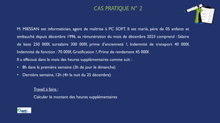 CAS PRATIQUE N° 2
M. MIESSAN est informaticien, agent de maîtrise à PC SOFT. Il est marié, père de 05 enfants et
embauché depuis décembre 1996. sa rémunération du mois de décembre 2023 comprend : Salaire
de base 250 000f, sursalaire 300 000f, prime d’ancienneté ?, Indemnité de transport 40 000f,
Indemnité de fonction : 70 000f, Gratification ?, Prime de rendement 45 000f.
Il a effectué dans le mois des heures supplémentaires comme suit :
• 8h dans la première semaine (3h de jour le dimanche)
• Dernière semaine, 12h (4h la nuit du 25 décembre)
Travail à faire :
Calculer le montant des heures supplémentaires
 