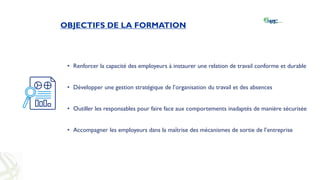 OBJECTIFS DE LA FORMATION
• Renforcer la capacité des employeurs à instaurer une relation de travail conforme et durable
• Développer une gestion stratégique de l’organisation du travail et des absences
• Outiller les responsables pour faire face aux comportements inadaptés de manière sécurisée
• Accompagner les employeurs dans la maîtrise des mécanismes de sortie de l’entreprise
 