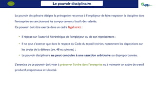 Le pouvoir disciplinaire
1
Le pouvoir disciplinaire désigne la prérogative reconnue à l’employeur de faire respecter la discipline dans
l’entreprise en sanctionnant les comportements fautifs des salariés.
Ce pouvoir doit être exercé dans un cadre légal strict :
• Il repose sur l’autorité hiérarchique de l’employeur ou de son représentant ;
• Il ne peut s’exercer que dans le respect du Code du travail ivoirien, notamment les dispositions sur
les droits de la défense (art. 48 et suivants) ;
• Le pouvoir disciplinaire ne peut conduire à une sanction arbitraire ou disproportionnée.
L’exercice de ce pouvoir doit viser à préserver l’ordre dans l’entreprise et à maintenir un cadre de travail
productif, respectueux et sécurisé.
 