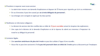 IV. La gestion des absences et retards
 Procédure à respecter avant toute sanction
 Le salarié doit recevoir une demande d’explications et disposer de 72 heures pour répondre, par écrit ou verbalement ;
 En cas d’entretien, il peut être assisté par un à trois délégués du personnel ;
 Les échanges sont consignés et signés par les deux parties.
 Notification et information obligatoire
 La décision de sanction doit être notifiée dans un délai de 15 jours ouvrables suivant la réception des explications ;
 Une copie de la décision, de la demande d’explication et de la réponse du salarié est transmise à l’inspecteur du
travail et au délégué du personnel.
 Limitation légales
 Une sanction antérieure de plus de 6 mois ne peut être utilisée à l’appui d’une nouvelle ;
 Aucun fait ne peut être sanctionné s’il n’a pas été poursuivi dans un délai de 3 mois après sa découverte par l’employeur.
 