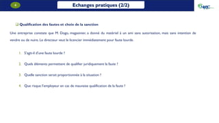 Echanges pratiques (2/2)
4
 Qualification des fautes et choix de la sanction
Une entreprise constate que M. Dogo, magasinier, a donné du matériel à un ami sans autorisation, mais sans intention de
vendre ou de nuire. Le directeur veut le licencier immédiatement pour faute lourde.
1. S’agit-il d’une faute lourde ?
2. Quels éléments permettent de qualifier juridiquement la faute ?
3. Quelle sanction serait proportionnée à la situation ?
4. Que risque l’employeur en cas de mauvaise qualification de la faute ?
 