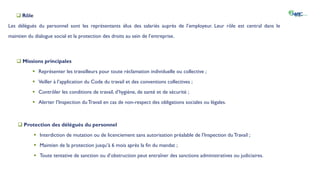  Rôle
Les délégués du personnel sont les représentants élus des salariés auprès de l’employeur. Leur rôle est central dans le
maintien du dialogue social et la protection des droits au sein de l’entreprise.
 Protection des délégués du personnel
 Interdiction de mutation ou de licenciement sans autorisation préalable de l’Inspection du Travail ;
 Maintien de la protection jusqu’à 6 mois après la fin du mandat ;
 Toute tentative de sanction ou d’obstruction peut entraîner des sanctions administratives ou judiciaires.
 Missions principales
 Représenter les travailleurs pour toute réclamation individuelle ou collective ;
 Veiller à l’application du Code du travail et des conventions collectives ;
 Contrôler les conditions de travail, d’hygiène, de santé et de sécurité ;
 Alerter l’Inspection duTravail en cas de non-respect des obligations sociales ou légales.
 