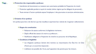  Protection des responsables syndicaux
 Interdiction de licenciement ou mutation sans autorisation préalable de l’Inspection du travail ;
 Protection applicable pendant et après le mandat (même régime que les délégués du personnel) ;
 Toute entrave à l’action syndicale expose l’employeur à des poursuites et sanctions administratives.
 Création d’un syndicat
Un syndicat peut être créé dès lors que des travailleurs expriment leur volonté de s’organiser collectivement.
 Etapes de constitution
 Rédaction de statuts conformes à la législation ivoirienne ;
 Dépôt officiel des statuts à la mairie ou préfecture ;
 Notification obligatoire à l’Inspection du travail et au procureur de la République.
 Conditions d’éligibilité
 Les dirigeants syndicaux doivent être ivoiriens ou ressortissants d’un État lié à la Côte
d’Ivoire par un accord de réciprocité ;
 L’adhésion est possible dès 16 ans, sauf opposition des parents pour les mineurs.
 