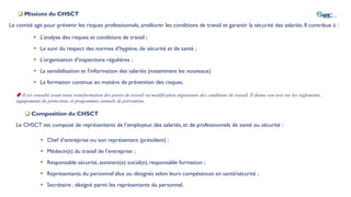 Missions du CHSCT
Le comité agit pour prévenir les risques professionnels, améliorer les conditions de travail et garantir la sécurité des salariés. Il contribue à :
 L’analyse des risques et conditions de travail ;
 Le suivi du respect des normes d’hygiène, de sécurité et de santé ;
 L’organisation d’inspections régulières ;
 La sensibilisation et l’information des salariés (notamment les nouveaux)
 La formation continue en matière de prévention des risques.
📌 Il est consulté avant toute transformation des postes de travail ou modification importante des conditions de travail. Il donne son avis sur les règlements,
équipements de protection, et programmes annuels de prévention.
 Composition du CHSCT
Le CHSCT est composé de représentants de l’employeur, des salariés, et de professionnels de santé ou sécurité :
 Chef d’entreprise ou son représentant (président) ;
 Médecin(s) du travail de l’entreprise ;
 Responsable sécurité, assistant(e) social(e), responsable formation ;
 Représentants du personnel élus ou désignés selon leurs compétences en santé/sécurité ;
 Secrétaire : désigné parmi les représentants du personnel.
 