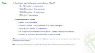  Nombre de représentants du personnel selon l’effectif
 50 à 100 travailleurs : 2 représentants ;
 101 à 300 travailleurs : 3représentants ;
 301 à 750 travailleurs : 5 représentants ;
 751 et plus : 7 représentants.
 Fonctionnement du comité
 Mandat : 2 ans, renouvelable ;
 Réunions : au moins 1 fois par trimestre, ou en cas d’accident grave ;
 Ordre du jour : transmis 15 jours à l’avance ;
 PV et rapports transmis à l’Inspection duTravail, à la CNPS et à l’Inspection médicale ;
 Le temps de réunion est rémunéré comme du temps de travail.
📌 Chaque année, l’employeur présente un bilan écrit sur l’hygiène et la sécurité, ainsi qu’un programme annuel de prévention,
accompagné du budget estimatif.
📌 En cas de désaccord sur les mesures à prendre, l’Inspection du Travail et le médecin inspecteur peuvent être saisis.
 