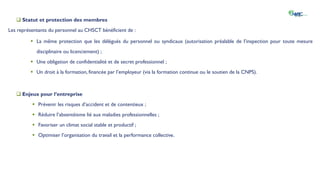  Statut et protection des membres
Les représentants du personnel au CHSCT bénéficient de :
 La même protection que les délégués du personnel ou syndicaux (autorisation préalable de l’inspection pour toute mesure
disciplinaire ou licenciement) ;
 Une obligation de confidentialité et de secret professionnel ;
 Un droit à la formation, financée par l’employeur (via la formation continue ou le soutien de la CNPS).
 Enjeux pour l’entreprise
 Prévenir les risques d’accident et de contentieux ;
 Réduire l’absentéisme lié aux maladies professionnelles ;
 Favoriser un climat social stable et productif ;
 Optimiser l’organisation du travail et la performance collective.
 