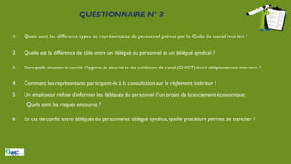 QUESTIONNAIRE N° 3
1. Quels sont les différents types de représentants du personnel prévus par le Code du travail ivoirien ?
2. Quelle est la différence de rôle entre un délégué du personnel et un délégué syndical ?
3. Dans quelle situation le comité d’hygiène, de sécurité et des conditions de travail (CHSCT) doit-il obligatoirement intervenir ?
4. Comment les représentants participent-ils à la consultation sur le règlement intérieur ?
5. Un employeur refuse d’informer les délégués du personnel d’un projet de licenciement économique.
Quels sont les risques encourus ?
6. En cas de conflit entre délégués du personnel et délégué syndical, quelle procédure permet de trancher ?
 