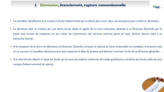 I. Démission, licenciement, rupture conventionnelle
 Le travailleur bénéficiaire d’un contrat à durée indéterminée qui ne désire plus servir dans une entreprise peut rendre sa démission ;
 La démission doit se traduire par une lettre écrite, datée et signée de lui sans contrainte, adressée à sa Direction Générale, par la
poste avec accusé de réception, ou par cahier de transmission des services internes, après en avoir dûment donné copie à sa
hiérarchie directe ;
 A la réception de la lettre de démission, la Direction Générale constate la volonté et l’acte irrévocable du travailleur, il en prend acte
et s’y soumet. Le travailleur démissionnaire doit respecter le délai de préavis, sauf décision contraire écrite de sa Direction générale ;
 A la date de son départ, il reçoit les droits qui lui sont dus (salaire, indemnité de congé, gratification, certificat de travail, solde de tout
compte, Relevé nominatif de salaire).
 