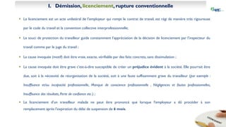 I. Démission, licenciement, rupture conventionnelle
 Le licenciement est un acte unilatéral de l’employeur qui rompt le contrat de travail, est régi de manière très rigoureuse
par le code du travail et la convention collective interprofessionnelle;
 Le souci de protection du travailleur guide constamment l’appréciation de la décision de licenciement par l’inspecteur du
travail comme par le juge du travail ;
 La cause invoquée (motif) doit être vraie, exacte, vérifiable par des faits concrets, sans dissimulation ;
 La cause invoquée doit être grave c’est-à-dire susceptible de créer un préjudice évident à la société. Elle pourrait être
due, soit à la nécessité de réorganisation de la société, soit à une faute suffisamment grave du travailleur (par exemple :
Insuffisance et/ou incapacité professionnelle, Manque de conscience professionnelle , Négligences et fautes professionnelles,
Insuffisance des résultats, Perte de confiance etc.) ;
 Le licenciement d’un travailleur malade ne peut être prononcé que lorsque l’employeur a dû procéder à son
remplacement après l’expiration du délai de suspension de 6 mois.
 