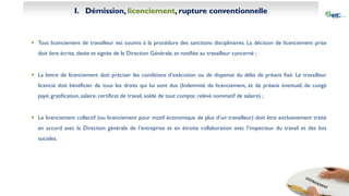 I. Démission, licenciement, rupture conventionnelle
 Tout licenciement de travailleur est soumis à la procédure des sanctions disciplinaires. La décision de licenciement prise
doit être écrite, datée et signée de la Direction Générale, et notifiée au travailleur concerné ;
 La lettre de licenciement doit préciser les conditions d’exécution ou de dispense du délai de préavis fixé. Le travailleur
licencié doit bénéficier de tous les droits qui lui sont dus (Indemnité de licenciement, et de préavis éventuel, de congé
payé, gratification, salaire, certificat de travail, solde de tout compte, relevé nominatif de salaire) ;
 Le licenciement collectif (ou licenciement pour motif économique de plus d’un travailleur) doit être exclusivement traité
en accord avec la Direction générale de l’entreprise et en étroite collaboration avec l’inspecteur du travail et des lois
sociales.
 