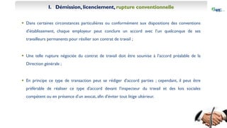 I. Démission, licenciement, rupture conventionnelle
 Dans certaines circonstances particulières ou conformément aux dispositions des conventions
d’établissement, chaque employeur peut conclure un accord avec l’un quelconque de ses
travailleurs permanents pour résilier son contrat de travail ;
 Une telle rupture négociée du contrat de travail doit être soumise à l’accord préalable de la
Direction générale ;
 En principe ce type de transaction peut se rédiger d’accord parties ; cependant, il peut être
préférable de réaliser ce type d’accord devant l’inspecteur du travail et des lois sociales
compétent ou en présence d’un avocat, afin d’éviter tout litige ultérieur.
 