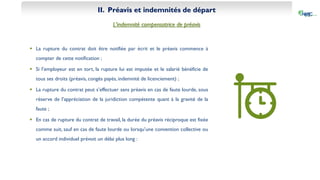 II. Préavis et indemnités de départ
L’indemnité compensatrice de préavis
 La rupture du contrat doit être notifiée par écrit et le préavis commence à
compter de cette notification ;
 Si l’employeur est en tort, la rupture lui est imputée et le salarié bénéficie de
tous ses droits (préavis, congés payés, indemnité de licenciement) ;
 La rupture du contrat peut s’effectuer sans préavis en cas de faute lourde, sous
réserve de l’appréciation de la juridiction compétente quant à la gravité de la
faute ;
 En cas de rupture du contrat de travail, la durée du préavis réciproque est fixée
comme suit, sauf en cas de faute lourde ou lorsqu’une convention collective ou
un accord individuel prévoit un délai plus long :
 