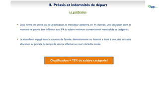 II. Préavis et indemnités de départ
La gratification
 Sous forme de prime ou de gratification, le travailleur percevra, en fin d'année, une allocation dont le
montant ne pourra être inférieur aux 3/4 du salaire minimum conventionnel mensuel de sa catégorie ;
 Le travailleur engagé dans le courant de l'année, démissionnaire ou licencié a droit à une part de cette
allocation au prorata du temps de service effectué au cours de ladite année.
Gratification = 75% du salaire catégoriel
 