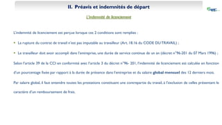 II. Préavis et indemnités de départ
L’indemnité de licenciement
L’indemnité de licenciement est perçue lorsque ces 2 conditions sont remplies :
 La rupture du contrat de travail n’est pas imputable au travailleur (Art. 18.16 du CODE DU TRAVAIL) ;
 Le travailleur doit avoir accompli dans l’entreprise, une durée de service continue de un an (décret n°96-201 du 07 Mars 1996) ;
Selon l’article 39 de la CCI en conformité avec l’article 3 du décret n°96- 201, l’indemnité de licenciement est calculée en fonction
d’un pourcentage fixée par rapport à la durée de présence dans l’entreprise et du salaire global mensuel des 12 derniers mois.
Par salaire global, il faut entendre toutes les prestations constituant une contrepartie du travail, à l’exclusion de celles présentant le
caractère d’un remboursement de frais.
 