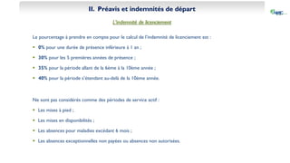 II. Préavis et indemnités de départ
L’indemnité de licenciement
Le pourcentage à prendre en compte pour le calcul de l’indemnité de licenciement est :
 0% pour une durée de présence inférieure à 1 an ;
 30% pour les 5 premières années de présence ;
 35% pour la période allant de la 6ème à la 10ème année ;
 40% pour la période s’étendant au-delà de la 10ème année.
Ne sont pas considérés comme des périodes de service actif :
 Les mises à pied ;
 Les mises en disponibilités ;
 Les absences pour maladies excédant 6 mois ;
 Les absences exceptionnelles non payées ou absences non autorisées.
 