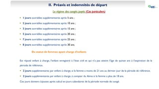 II. Préavis et indemnités de départ
Le régime des congés payés (Cas particuliers)
 1 jours ouvrables supplémentaires après 5 ans ;
 2 jours ouvrables supplémentaires après 10 ans ;
 3 jours ouvrables supplémentaires après 15 ans ;
 5 jours ouvrables supplémentaires après 20 ans ;
 7 jours ouvrables supplémentaires après 25 ans ;
 8 jours ouvrables supplémentaires après 30 ans.
Du statut de femmes ayant charge d’enfants
Est réputé enfant à charge, l’enfant enregistré à l’état civil et qui n’a pas atteint l’âge de quinze ans à l’expiration de la
période de référence.
 2 jours supplémentaires par enfant à charge, si la femme a moins de 21 ans au dernier jour de la période de référence.
 2 jours supplémentaires par enfant à charge, à compter du 4ème si la femme a plus de 18 ans.
Ces jours doivent s’ajouter, après calcul en jours calendaires de la période normale de congé.
 
