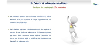 II. Préavis et indemnités de départ
Le régime des congés payés (Cas particuliers)
 Le travailleur titulaire de la médaille d’honneur du travail
bénéficie d’un jour ouvrable de congé supplémentaire par
an en sus du congé légal.
 Le travailleur logé dans l’établissement dont il a la garde et
astreint à une durée de présence de 24 heures continues
par jour, a droit à un congé annuel payé de 2 semaines par
an en sus du congé légal, et bénéficie des dispositions de
l’alinéa 2 du présent article.
 