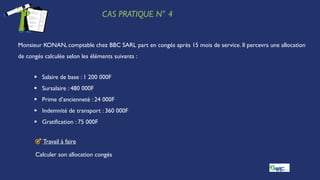 CAS PRATIQUE N° 4
Monsieur KONAN, comptable chez BBC SARL part en congés après 15 mois de service. Il percevra une allocation
de congés calculée selon les éléments suivants :
 Salaire de base : 1 200 000F
 Sursalaire : 480 000F
 Prime d’ancienneté : 24 000F
 Indemnité de transport : 360 000F
 Gratification : 75 000F
🎯 Travail à faire
Calculer son allocation congés
 
