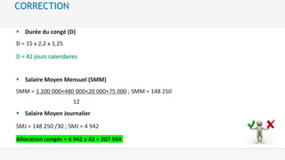  Durée du congé (D)
D = 15 x 2,2 x 1,25
D = 42 jours calendaires
 Salaire Moyen Mensuel (SMM)
SMM = 1 200 000+480 000+20 000+75 000 ; SMM = 148 250
12
 Salaire Moyen Journalier
SMJ = 148 250 /30 ; SMJ = 4 942
Allocation congés = 4 942 x 42 = 207 564
CORRECTION
 