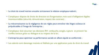 • Le droit du travail ivoirien encadre strictement la relation employeur-salarié ;
• L’employeur dispose de droits de direction et d’organisation, mais aussi d’obligations légales
incontournables (sécurité, rémunération, respect des contrats) ;
• La méconnaissance ou la négligence de ces règles peut entraîner des litiges coûteux et
préjudiciables à l’image de l’entreprise ;
• L’employeur doit sécuriser ses décisions RH : embauche, congés, rupture et prévenir les
conflits sociaux grâce au dialogue et au respect de la loi ;
• L’entreprise peut optimiser sa performance sociale en alliant équité et conformité ;
• Les salariés sont davantage motivés et fidélisés par une application juste du droit du travail.
 